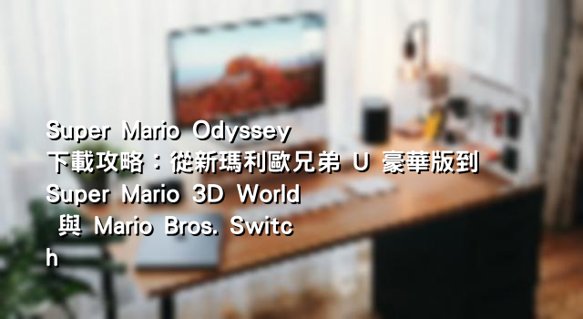 Super Mario Odyssey 下載攻略：從新瑪利歐兄弟 U 豪華版到 Super Mario 3D World 與 Mario Bros. Switch