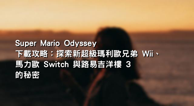 Super Mario Odyssey 下載攻略：探索新超級瑪利歐兄弟 Wii、馬力歐 Switch 與路易吉洋樓 3 的秘密